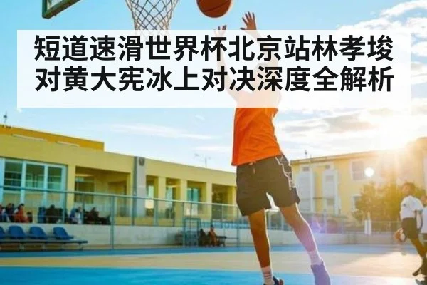 短道速滑世界杯北京站林孝埈对黄大宪冰上对决深度全解析 - yaxin
